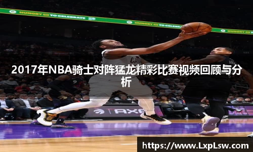 2017年NBA骑士对阵猛龙精彩比赛视频回顾与分析